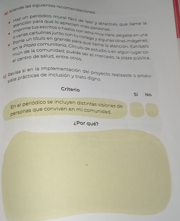 Atiende las siguientes recomendaciones:
Haz un periódico mural fácil de leer y atractivo, que llame la
atención para que lo aprecien más personas.
Imprime tus escritos o hazlos con letra muy clara, pégalos en una
o varias cartulinas junto con tu collage y algunas otras imágenes.
Ponle un título en grande para que llame la atención. Exhíbelo
en la Plaza comunitaria, Círculo de estudio o en algún lugar co-
mún de la comunidad; puede ser el mercado, la plaza pública,
el centro de salud, entre otros.
c) Revisa si en la implementación del proyecto realizaste o propu-
siste prácticas de inclusión y trato dígno.
Criterio
Sí No
En el periódico se incluyen distintas visiones de
personas que conviven en mi comunidad.
¿Por qué?