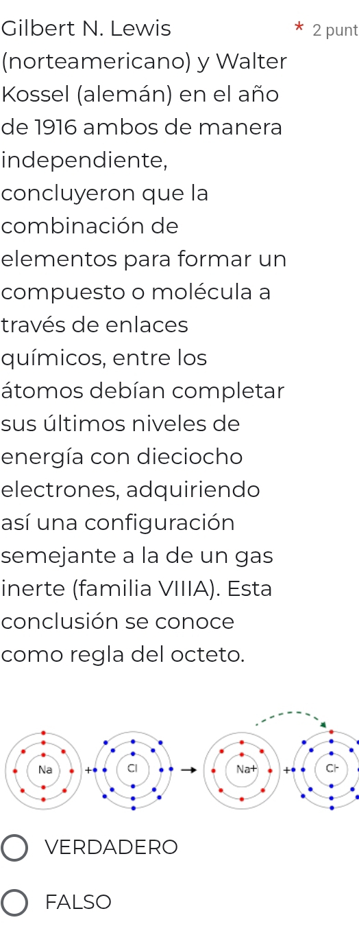 Gilbert N. Lewis 2 punt
(norteamericano) y Walter
Kossel (alemán) en el año
de 1916 ambos de manera
independiente,
concluyeron que la
combinación de
elementos para formar un
compuesto o molécula a
través de enlaces
químicos, entre los
átomos debían completar
sus últimos niveles de
energía con dieciocho
electrones, adquiriendo
así una configuración
semejante a la de un gas
inerte (familia VIIIA). Esta
conclusión se conoce
como regla del octeto.
VERDADERO
FALSO