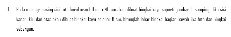 Pada masing-masing sisi foto berukuran 60 cm x 40 cm akan dibuat bingkai kayu seperti gambar di samping. Jika sisi 
kanan, kiri dan atas akan dibuat bingkai kayu selebar 6 cm, hitunglah lebar bingkai bagian bawah jika foto dan bingkai 
sebangun.