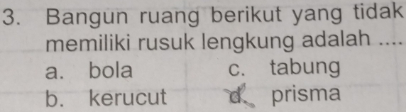 Bangun ruang berikut yang tidak
memiliki rusuk lengkung adalah ....
a. bola c. tabung
b. kerucut d prisma