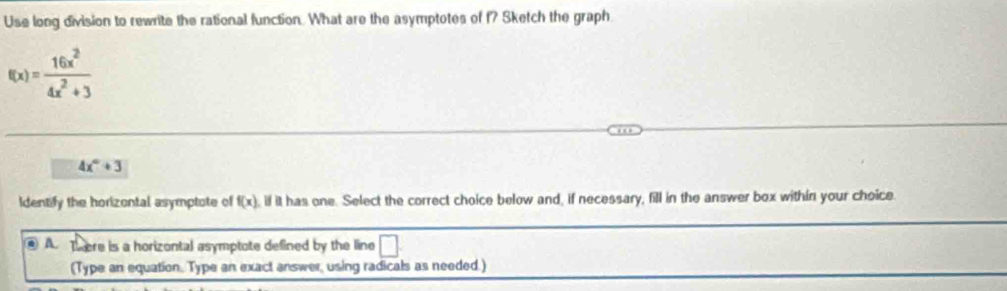 Use long division to rewrite the rational function. What are the asymptotes of f? Sketch the graph
f(x)= 16x^2/4x^2+3 
4x°+3
Identify the horizontal asymptote of f(x) , if it has one. Select the correct choice below and, if necessary, fill in the answer box within your choice.
A. There is a horizontal asymptote defined by the line □ 
(Type an equation. Type an exact answer, using radicals as needed.)