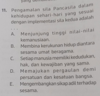 Pengamalan sila Pancasila dalam
kehidupan sehari-hari yang sesuai
dengan implementasi sila kedua adalah
A. Menjunjung tinggi nilai-nilai
kemanusiaan.
B. Membina kerukunan hidup diantara
sesama umat beragama.
C. Setiap manusia memiliki kedudukan,
hak, dan kewajiban yang sama.
D. Memajukan pergaulan demi
persatuan dan kesatuan bangsa.
E. Mengembangkan sikap adil terhadap
sesama.