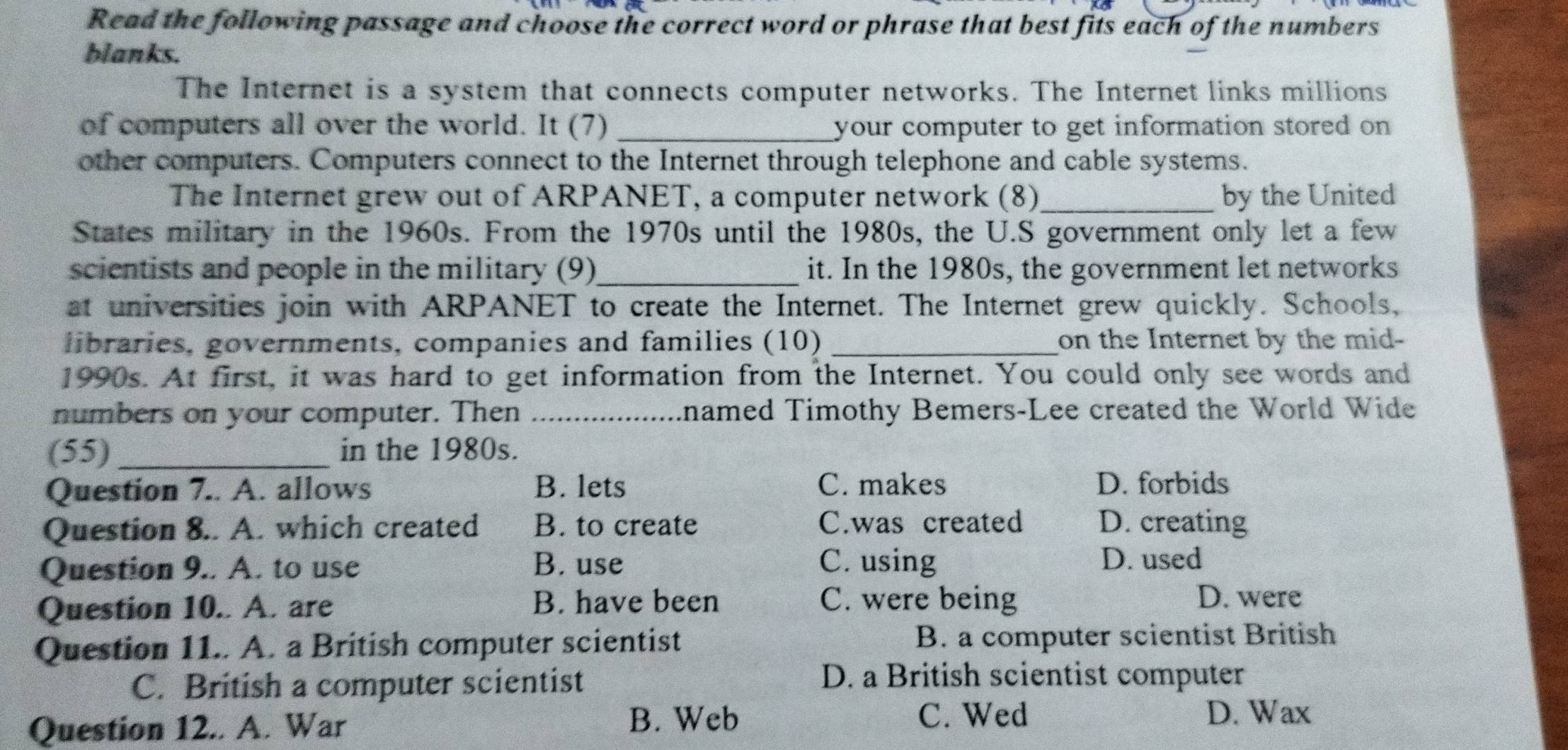 Read the following passage and choose the correct word or phrase that best fits each of the numbers
blanks.
The Internet is a system that connects computer networks. The Internet links millions
of computers all over the world. It (7) _your computer to get information stored on 
other computers. Computers connect to the Internet through telephone and cable systems.
The Internet grew out of ARPANET, a computer network (8)_ by the United
States military in the 1960s. From the 1970s until the 1980s, the U.S government only let a few
scientists and people in the military (9)_ it. In the 1980s, the government let networks
at universities join with ARPANET to create the Internet. The Internet grew quickly. Schools,
libraries, governments, companies and families (10) _on the Internet by the mid-
1990s. At first, it was hard to get information from the Internet. You could only see words and
numbers on your computer. Then_ named Timothy Bemers-Lee created the World Wide
(55) _in the 1980s.
Question 7.. A. allows B. lets C. makes D. forbids
Question 8.. A. which created B. to create C.was created D. creating
Question 9.. A. to use B. use C. using
D. used
Question 10.. A. are B. have been C. were being
D. were
Question 11.. A. a British computer scientist B. a computer scientist British
C. British a computer scientist
D. a British scientist computer
B. Web C. Wed
Question 12.. A. War D. Wax