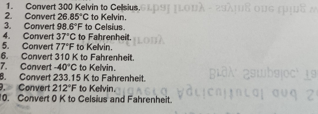 Convert 300 Kelvin to Celsius. 
2. Convert 26.85°C to Kelvin. 
3. Convert 98.6°F to Celsius. 
4. Convert 37°C to Fahrenheit. 
5. Convert 77°F to Kelvin. 
6. Convert 310 K to Fahrenheit. 
7. Convert -40°C to Kelvin. 
8. Convert 233.15 K to Fahrenheit. 
9. Convert 212°F to Kelvin. 
10. Convert 0 K to Celsius and Fahrenheit.