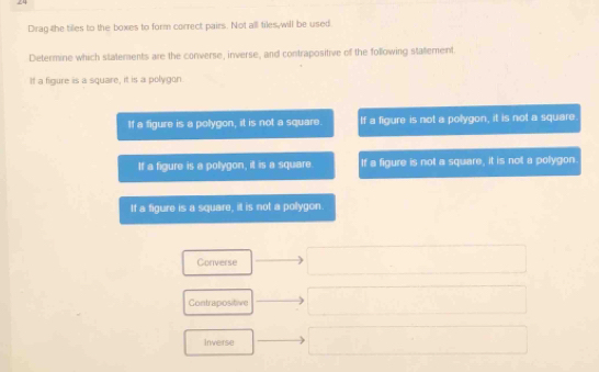 Drag the tilles to the boxes to form correct pairs. Not all tiles, will be used
Determine which statements are the converse, inverse, and contrapositive of the following statement.
If a figure is a square, it is a polygon
If a figure is a polygon, it is not a square. If a figure is not a polygon, it is not a square.
If a figure is a pollygon, it is a square If a figure is not a square, it is not a polygon
If a figure is a square, it is not a pollygon.
Converse
Contrapositive
Inverse