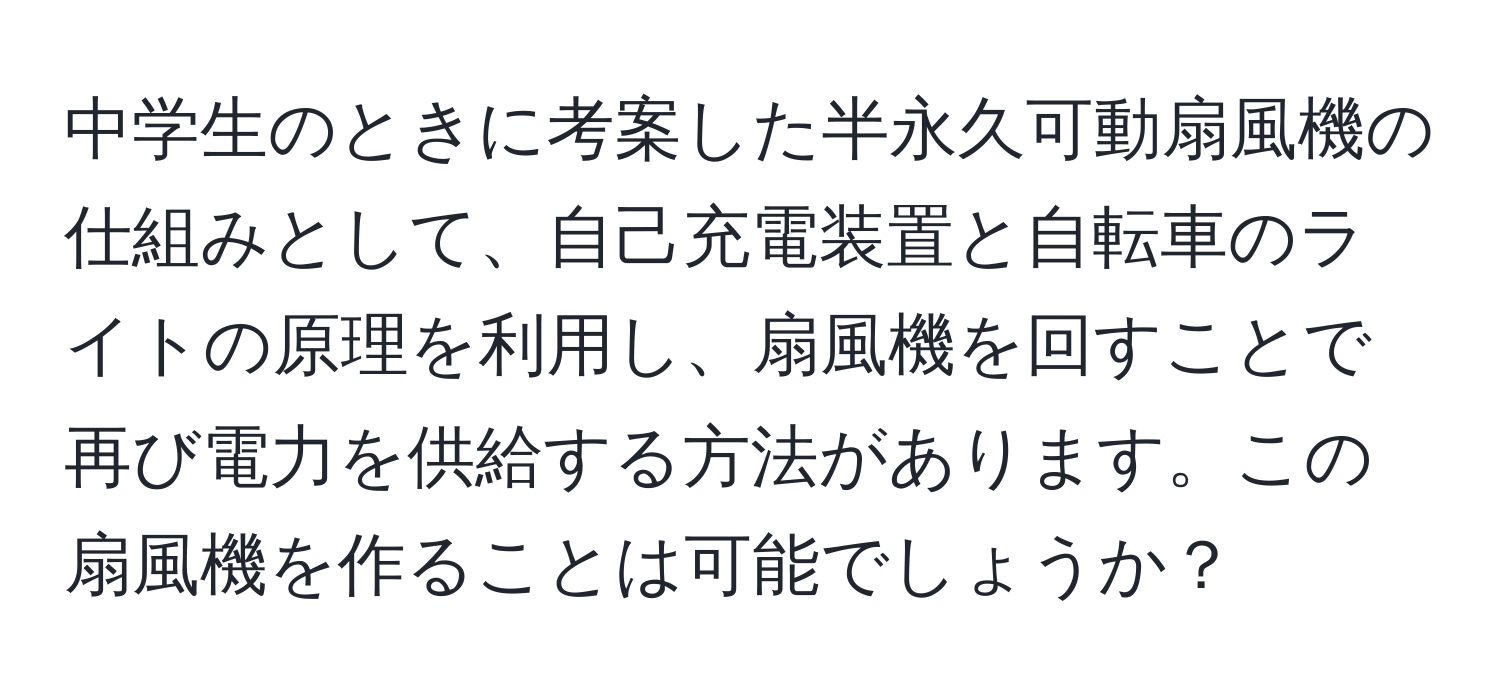 中学生のときに考案した半永久可動扇風機の仕組みとして、自己充電装置と自転車のライトの原理を利用し、扇風機を回すことで再び電力を供給する方法があります。この扇風機を作ることは可能でしょうか？