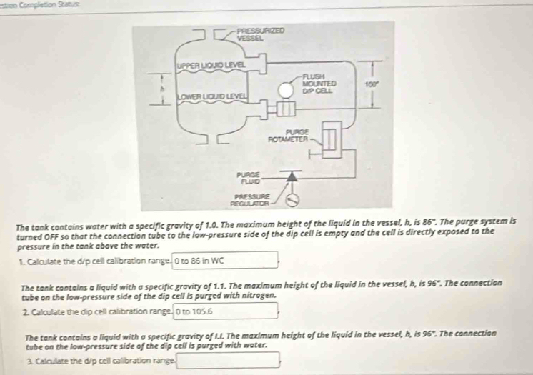 estion Completion Status:
The tank contains water with a specific gravity of 1.0. The maximum height of the liquid in the vessel, h, is 86°. The purge system is
turned OFF so that the connection tube to the low-pressure side of the dip cell is empty and the cell is directly exposed to the
pressure in the tank above the water.
1. Calculate the d/p cell calibration range. 0 to 86 in WC
The tank contains a liquid with a specific gravity of 1.1. The maximum height of the liquid in the vessel, h, is 96°. The connection
tube on the low-pressure side of the dip cell is purged with nitrogen.
2. Calculate the dip cell calibration range. 0 to 105.6
The tank contains a liquid with a specific gravity of I.I. The maximum height of the liquid in the vessel, h, is 96°. The connection
tube on the low-pressure side of the dip cell is purged with water.
3. Calculate the d/p cell calibration range.