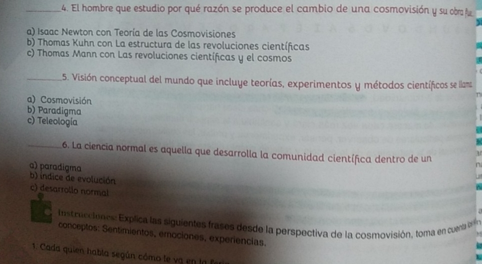 El hombre que estudio por qué razón se produce el cambio de una cosmovisión y su obra fu
a) Isaac Newton con Teoría de las Cosmovisiones
b) Thomas Kuhn con La estructura de las revoluciones científicas
c) Thomas Mann con Las revoluciones científicas y el cosmos
_5. Visión conceptual del mundo que incluye teorías, experimentos y métodos científicos se llama
a) Cosmovisión
n
b) Paradigma
c) Teleología
_6. La ciencia normal es aquella que desarrolla la comunidad científica dentro de un
a) paradigma
b) índice de evolución
c) desarrollo normal
nst rucio nes: Explica las siguientes rases des de la perspectiva de la cosmovisión, toma en cue 
conceptos: Sentimientos, emociones, experiencias.
1. Cada quien habla según cómo le va en la fer