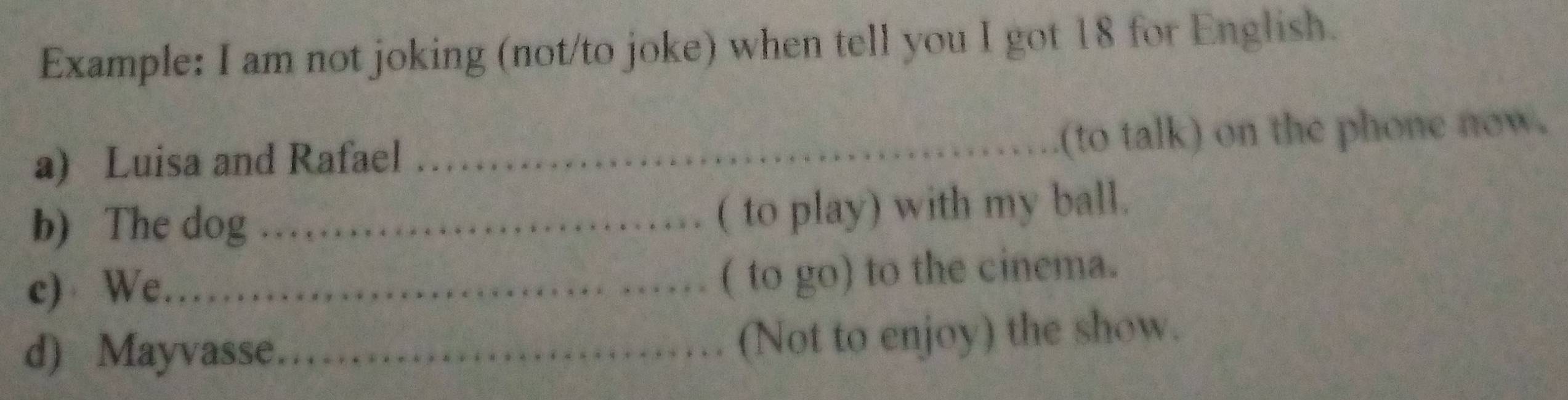 Example: I am not joking (not/to joke) when tell you I got 18 for English. 
a) Luisa and Rafael 
_(to talk) on the phone now. 
b) The dog_ 
( to play) with my ball. 
c) We._ 
( to go) to the cinema. 
d) Mayvasse._ 
(Not to enjoy) the show.