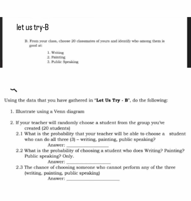 let us try-B 
B. From your class, choose 20 classmates of yours and identify who among them is 
goed at: 
1. Writing 
2. Painting 
3. Public Speaking 
Using the data that you have gathered in “Let Us Try - B”, do the following: 
1. Illustrate using a Venn diagram 
2. If your teacher will randomly choose a student from the group you've 
created (20 students) 
2.1 What is the probability that your teacher will be able to choose a student 
who can do all three (3) - writing, painting, public speaking? 
Answer:_ 
2.2 What is the probability of choosing a student who does Writing? Painting? 
Public speaking? Only. 
Answer:_ 
2.3 The chance of choosing someone who cannot perform any of the three 
(writing, painting, public speaking) 
Answer:_