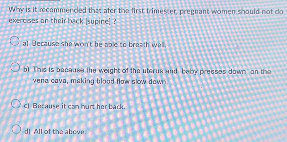 Why is it recommended that afer the first trimester, pregnant women should not do
exercises on their back [supine] ?
a) Because she won't be able to breath well.
b) This is because the weight of the uterus and baby presses down on the
vena cava, making blood flow slow down.
c) Because it can hurt her back.
d) All of the above.