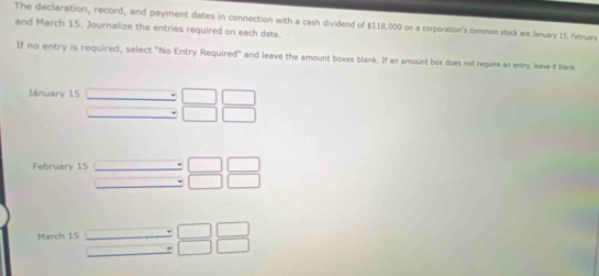 The declaration, record, and payment dates in connection with a cash dividend of $118,000 on a corporation's common stock are January 15, February 
and March 15. Journalize the entries required on each date. 
If no entry is required, select "No Entry Required" and leave the amount boxes blank. If an amount box does not require an entry, leave it blank 
Jánuary 15 beginarrayr □ □  □ □ endarray
February 15 _  beginarrayr □ □  □ □ endarray
overline  
March 15 beginarrayr □  □ endarray beginarrayr □ □  □ □ endarray