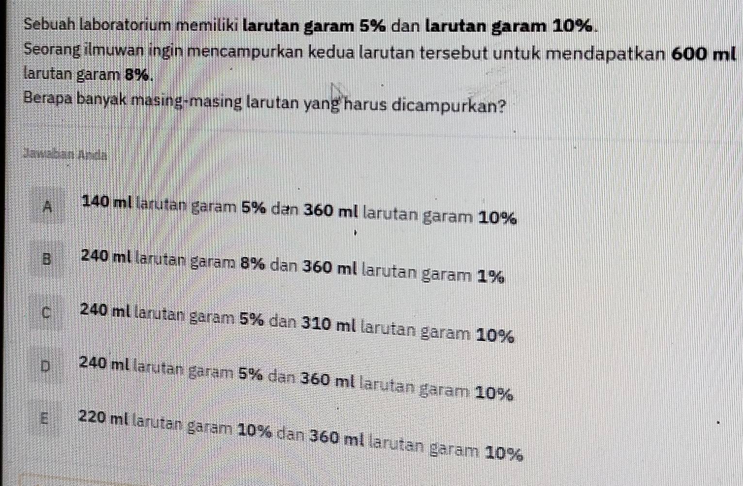 Sebuah laboratorium memiliki larutan garam 5% dan larutan garam 10%.
Seorang ilmuwan ingin mencampurkan kedua larutan tersebut untuk mendapatkan 600 ml
larutan garam 8%.
Berapa banyak masing-masing larutan yang harus dicampurkan?
Jawaban Anda
A 140 ml larutan garam 5% dan 360 ml larutan garam 10%
240 ml larutan garam 8% dan 360 ml larutan garam 1%
240 ml larutan garam 5% dan 310 ml larutan garam 10%
240 ml larutan gäram 5% dan 360 ml larutan garam 10%
220 ml larutan garam 10% dan 360 ml larutan garam 10%