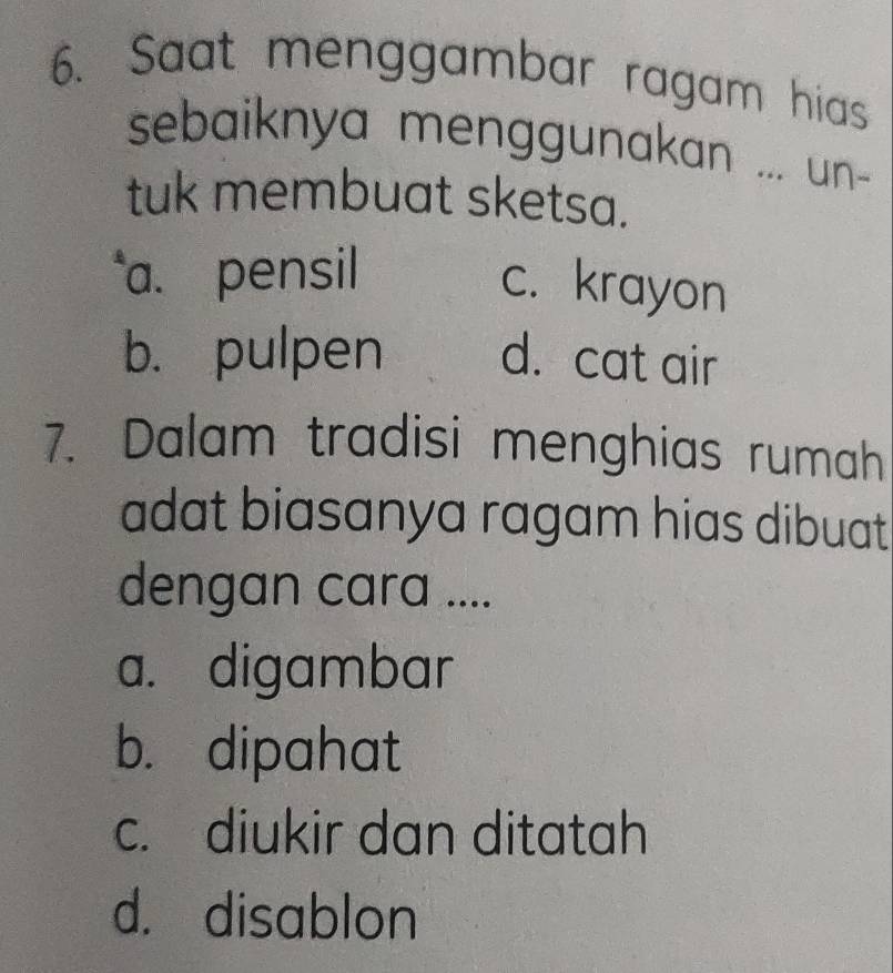 Saat menggambar ragam hias
sebaiknya menggunakan ... un-
tuk membuat sketsa.
a. pensil
c. krayon
b. pulpen d. cat air
7. Dalam tradisi menghias rumah
adat biasanya ragam hias dibuat .
dengan cara ....
a. digambar
b. dipahat
c. diukir dan ditatah
d. disablon