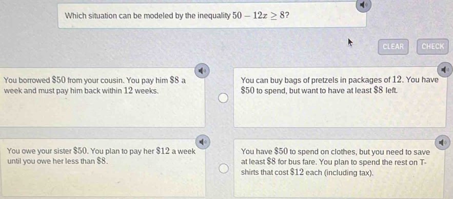 Which situation can be modeled by the inequality 50-12x≥ 8 ?
CLEAR CHECK
You borrowed $50 from your cousin. You pay him $8 a You can buy bags of pretzels in packages of 12. You have
week and must pay him back within 12 weeks. $50 to spend, but want to have at least $8 left.
You owe your sister $50. You plan to pay her $12 a week You have $50 to spend on clothes, but you need to save
until you owe her less than $8. at least $8 for bus fare. You plan to spend the rest on T-
shirts that cost $12 each (including tax).