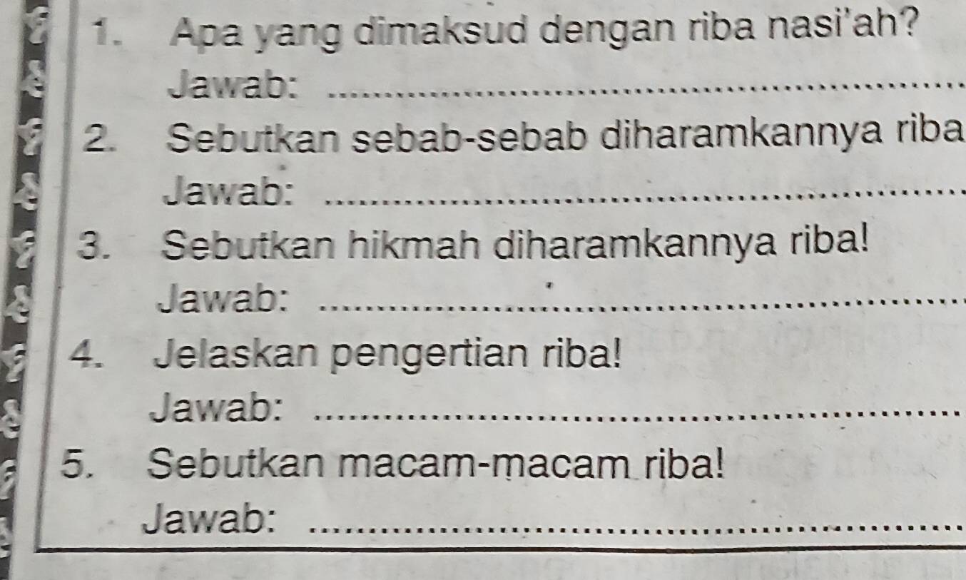 Apa yang dimaksud dengan riba nasi'ah? 
Jawab:_ 
2. Sebutkan sebab-sebab diharamkannya riba 
Jawab:_ 
3. Sebutkan hikmah diharamkannya riba! 
Jawab:_ 
4. Jelaskan pengertian riba! 
Jawab:_ 
5. Sebutkan macam-macam riba! 
Jawab:_