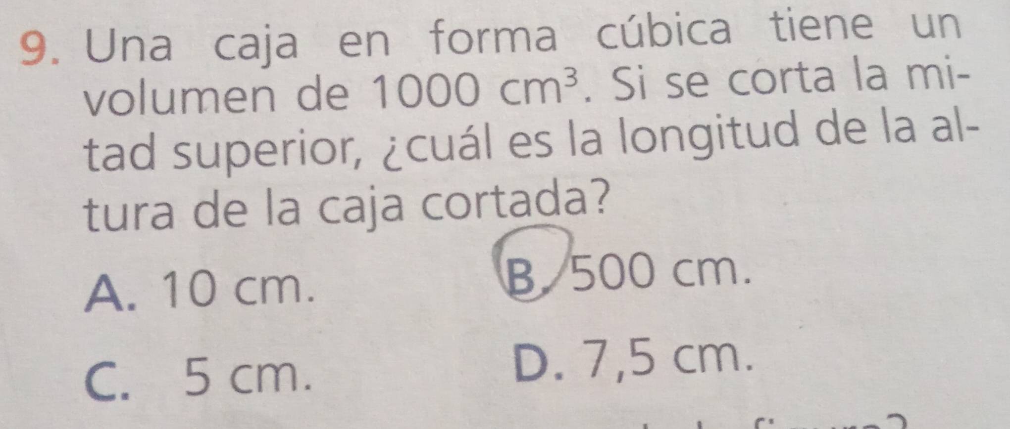 Una caja en forma cúbica tiene un
volumen de 1000cm^3. Si se corta la mi-
tad superior, ¿cuál es la longitud de la al-
tura de la caja cortada?
A. 10 cm.
B. 500 cm.
C. 5 cm.
D. 7,5 cm.