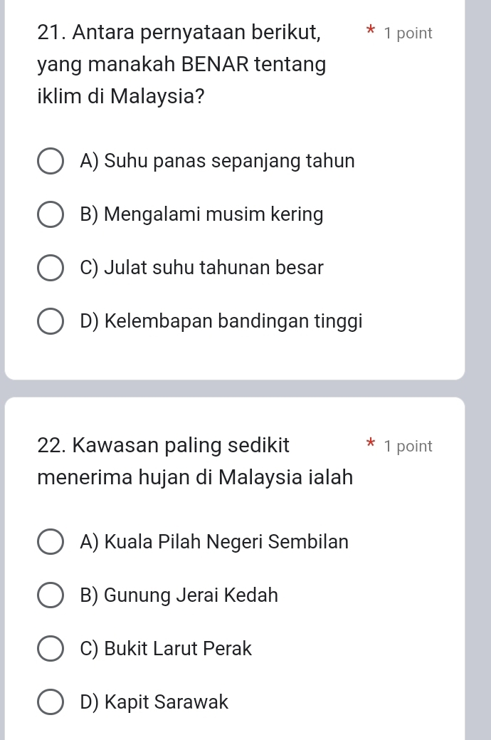 Antara pernyataan berikut, 1 point
yang manakah BENAR tentang
iklim di Malaysia?
A) Suhu panas sepanjang tahun
B) Mengalami musim kering
C) Julat suhu tahunan besar
D) Kelembapan bandingan tinggi
22. Kawasan paling sedikit 1 point
menerima hujan di Malaysia ialah
A) Kuala Pilah Negeri Sembilan
B) Gunung Jerai Kedah
C) Bukit Larut Perak
D) Kapit Sarawak