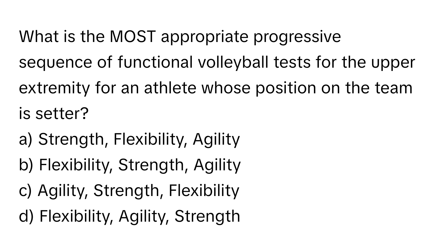 What is the MOST appropriate progressive sequence of functional volleyball tests for the upper extremity for an athlete whose position on the team is setter? 

a) Strength, Flexibility, Agility 
b) Flexibility, Strength, Agility 
c) Agility, Strength, Flexibility 
d) Flexibility, Agility, Strength