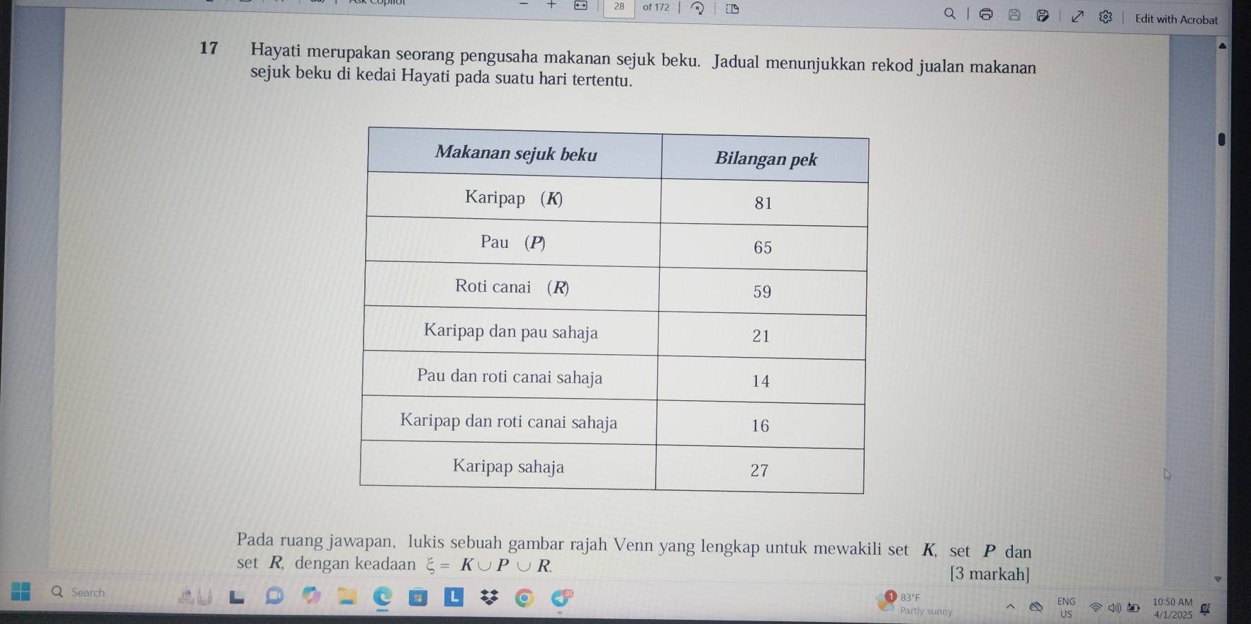 of 172 Edit with Acrobat 
17 Hayati merupakan seorang pengusaha makanan sejuk beku. Jadual menunjukkan rekod jualan makanan 
sejuk beku di kedai Hayati pada suatu hari tertentu. 
Pada ruang jawapan, lukis sebuah gambar rajah Venn yang lengkap untuk mewakili set K, set P dan 
set R dengan keadaan K∪
[3 markah] 
83°F ENG 10:50 AM 
Q Search Partly sunny US 
4/1/2025