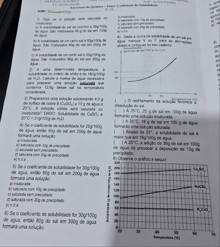 EXERCÍCIOS DE QUíMIca
Profª: Juliane Pradella
E.E. Alfredo Olivotti
A quar
Exercícios de Química - Tema: Coeficiente de Solubilidade
2° _
capaz
NOME:_
na te
1) Diga se a solução será saturada ou a) insaturada
aproxi
insaturada: b) saturada com 10g de precipitado
a) 70(
c) saturada sem precipitado
a) A solubilidade do sal de cozinha é 36g/100g d) saturada com 20g de precipitado
5) 14
de água. São misturados 46 g do sal em 100g e) n.d.a
de água. 4) Dada a curva de solubilidade de um sal em
b) A solubilidade de um certo sal é 50g/100g de água, marque V ou F para as afirmações 9)
água. São misturados 80g do sal em 200g de abaixo e corrija-as no seu caderno
con
água. Solubilidade
c) A solubilidade de um certo sal é 30g/100g de 
do
aç
água. São misturados 90g do sal em 300g de
pu
água.
a)
2) A uma determinada temperatura, a re
solubilidade do iodeto de sódio é de 180g/100g 
b
de H_2C. Calcule a massa de água necessária 
para preparar uma solução saturada que
contenha 12,6g desse sal na temperatura
considerada.Temperatura (''C)
3) Preparamos uma solução adicionando 4,0 g  ) O resfriamento da solução favorece a
de sulfato de cobre 11(C uSO₄) a 10 g de água a dissolução do sal.
20°C A solução obtida será saturada ou   A 25°C , 25 g de sal em 100g de água
insaturada? DADO: Solubilidade do CuS 0. a formarão uma solução insaturada.
20°C=21g/100g de H_2O. , 18 g de sal em 100 g de água
) A 35°C
4) Se o coeficiente de solubilidade for 25g/100g formarão uma solução saturada.
de água, então 60g do sal em 200g de água  ) Abaixo de 25° , a solubilidade do sal é
formará uma solução: maior que em 18g/100g de água.
a) insaturada (  A 25°C , a adição de 30g de sal em 100g
b) saturada com 10g de precipitado de água irá provocar a deposição de 12g de
c) saturada sem precipitado
precipitado.
d) saturada com 20g de precipitado 8) Observe o gráfico a sequir:
e) n.d.a
220
5) Se o coeficiente de solubilidade for 30g/100g 200
Cs,SO.
de água, então 60g do sal em 200g de água 180
formará uma solução: 160
a) insaturada 140
NaClO,
b) saturada com 10g de precipitado 120
8 60
c) saturada sem precipitado 100
d) saturada com 20g de precipitado 80
e) n.d.a K,CrO、
6) Se o coeficiente de solubilidade for 30g/100g 40
de água, então 80g do sal em 300g de água 20
formará uma solução: 0
20 30 40 50 60 70
Temperatura (°C)