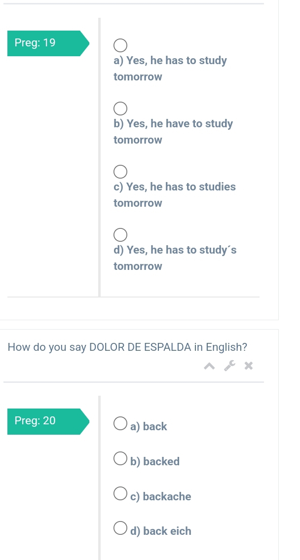 Preg: 19
a) Yes, he has to study
tomorrow
b) Yes, he have to study
tomorrow
c) Yes, he has to studies
tomorrow
d) Yes, he has to study´s
tomorrow
How do you say DOLOR DE ESPALDA in English?
Preg: 20
a) back
b) backed
c) backache
d) back eich