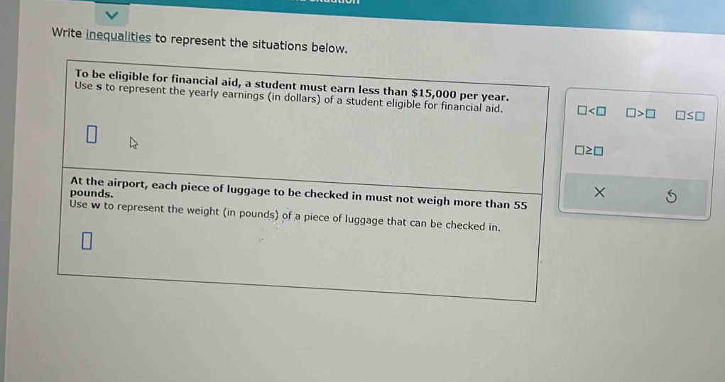 Write inequalities to represent the situations below. 
To be eligible for financial aid, a student must earn less than $15,000 per year. 
Use s to represent the yearly earnings (in dollars) of a student eligible for financial aid. □ □ >□ □ ≤ □
□ ≥ □
At the airport, each piece of luggage to be checked in must not weigh more than 55
pounds. 
× 
Use w to represent the weight (in pounds) of a piece of luggage that can be checked in.