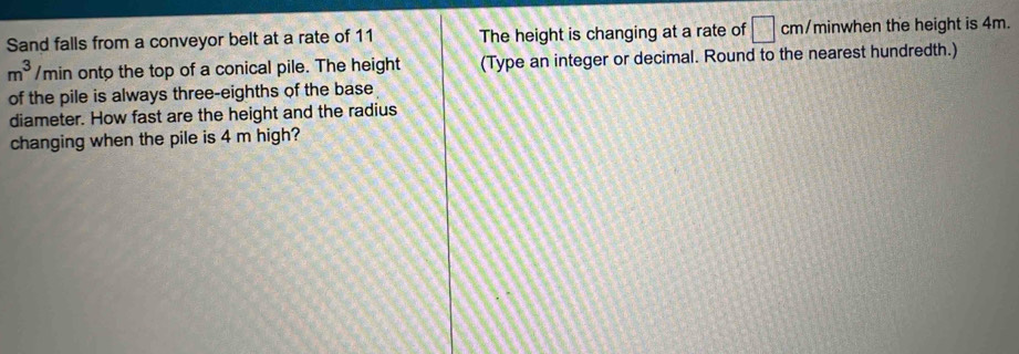 Sand falls from a conveyor belt at a rate of 11 The height is changing at a rate of □ cm/ minwhen the height is 4m.
m^3/n min onto the top of a conical pile. The height (Type an integer or decimal. Round to the nearest hundredth.) 
of the pile is always three-eighths of the base 
diameter. How fast are the height and the radius 
changing when the pile is 4 m high?