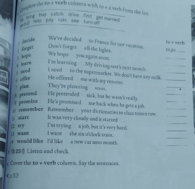 Complete the to + verb column with to+3 verb from the list. 
wing buy catch drive find get married 
(Xi) help pay rain see turn off 
; decide We've decided to France for our vacation. to go_ erb 
3+y 
: forget Don't forget all the lights. 
3 hope 
We hope you again soon. 
_ 
4 Searn I'm learning . My driving test's next month. 
_ 
jneed I need to the supermarket. We don't have any milk._ 
_ 
5 offer He offered me with my resume. 
_ 
_ 
7 plan They're planning soon. 
_ 
$ pretend He pretended sick, but he wasn't really. 
9 promise He's promised me back when he gets a job. 
_ remember Remember your dictionaries to class tomorrow.__ 
_ 
! start It was very cloudy and it started . 
|2 try I'm trying a job, but it's very hard. 
_ 
_ 
j want I want the six o'clock train. 
_ 
]4 would like I'd like a new car next month. 
) ③25) Listen and check. 
Cover the to + verb column. Say the sentences. 
《p.53