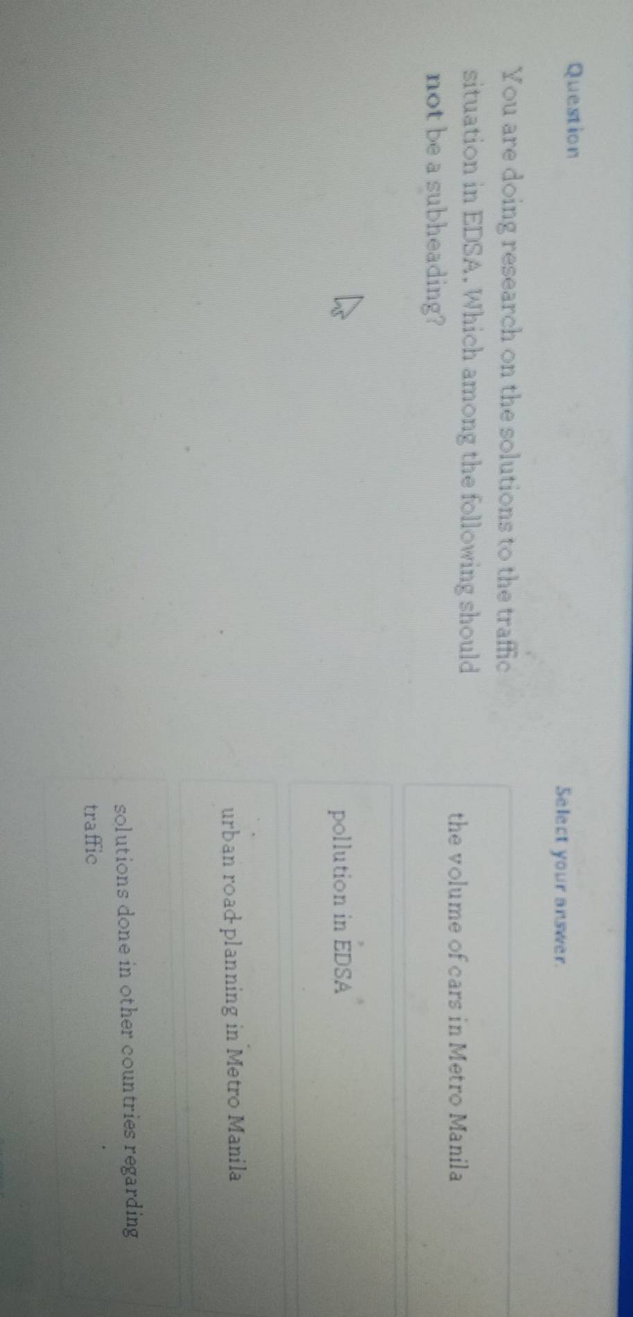 Question
Select your answer.
You are doing research on the solutions to the traffic
situation in EDSA. Which among the following should
the volume of cars in Metro Manila
not be a subheading?
pollution in EDSA
urban road planning in Metro Manila
solutions done in other countries regarding
traffic