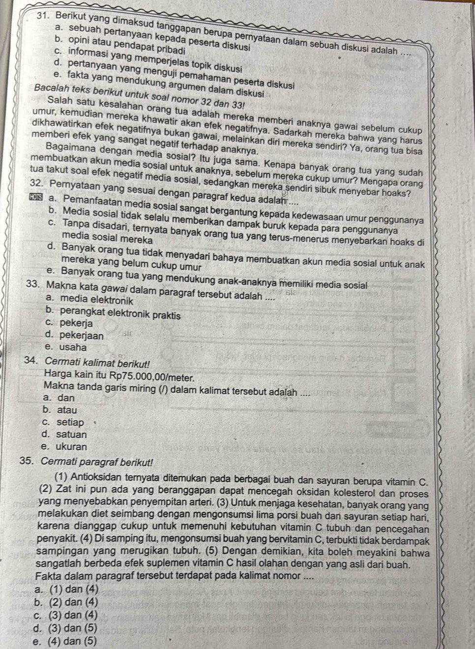 Berikut yang dimaksud tanggapan berupa pernyataan dalam sebuah diskusi adalah ..
a. sebuah pertanyaan kepada peserta diskusi
b. opini atau pendapat pribadi
c. informasi yang memperjelas topik diskusi
d. pertanyaan yang menguji pemahaman peserta diskusi
e. fakta yang mendukung argumen dalam diskusi
Bacalah teks berikut untuk soal nomor 32 dan 33!
Salah satu kesalahan orang tua adalah mereka memberi anaknya gawai sebelum cukup
umur, kemudian mereka khawatir akan efek negatifnya. Sadarkah mereka bahwa yang harus
dikhawatirkan efek negatifnya bukan gawai, melainkan diri mereka sendiri? Ya, orang tua bisa
memberi efek yang sangat negatif terhadap anaknya.
Bagaimana dengan media sosial? Itu juga sama. Kenapa banyak orang tua yang sudah
membuatkan akun media sosial untuk anaknya, sebelum mereka cukup umur? Mengapa orang
tua takut soal efek negatif media sosial, sedangkan mereka sendiri sibuk menyebar hoaks?
32. Pernyataan yang sesuai dengan paragraf kedua adalan ....
a. Pemanfaatan media sosial sangat bergantung kepada kedewasaan umur penggunanya
b. Media sosial tidak selalu memberikan dampak buruk kepada para penggunanya
c. Tanpa disadari, ternyata banyak orang tua yang terus-menerus menyebarkan hoaks di
media sosial mereka
d. Banyak orang tua tidak menyadari bahaya membuatkan akun media sosial untuk anak
mereka yang belum cukup umur
e. Banyak orang tua yang mendukung anak-anaknya memiliki media sosial
33. Makna kata gawai dalam paragraf tersebut adalah ....
a. media elektronik
b. perangkat elektronik praktis
c. pekerja
d. pekerjaan
e. usaha
34. Cermati kalimat berikut!
Harga kain itu Rp75.000,00/meter.
Makna tanda garis miring (/) dalam kalimat tersebut adalah ....
a. dan
b. atau
c. setiap
d.satuan
e. ukuran
35. Cermati paragraf berikut!
(1) Antioksidan ternyata ditemukan pada berbagai buah dan sayuran berupa vitamin C.
(2) Zat ini pun ada yang beranggapan dapat mencegah oksidan kolesterol dan proses
yang menyebabkan penyempitan arteri. (3) Untuk menjaga kesehatan, banyak orang yang
melakukan diet seimbang dengan mengonsumsi lima porsi buah dan sayuran setiap hari,
karena dianggap cukup untuk memenuhi kebutuhan vitamin C tubuh dan pencegahan
penyakit. (4) Di samping itu, mengonsumsi buah yang bervitamin C, terbukti tidak berdampak
sampingan yang merugikan tubuh. (5) Dengan demikian, kita boleh meyakini bahwa
sangatlah berbeda efek suplemen vitamin C hasil olahan dengan yang asli dari buah.
Fakta dalam paragraf tersebut terdapat pada kalimat nomor ....
a. (1) dan (4)
b. (2) dan (4)
c. (3) dan (4)
d. (3) dan (5)
e. (4) dan (5)