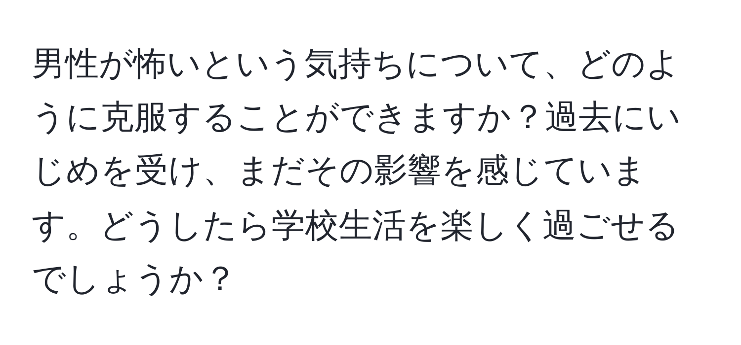 男性が怖いという気持ちについて、どのように克服することができますか？過去にいじめを受け、まだその影響を感じています。どうしたら学校生活を楽しく過ごせるでしょうか？