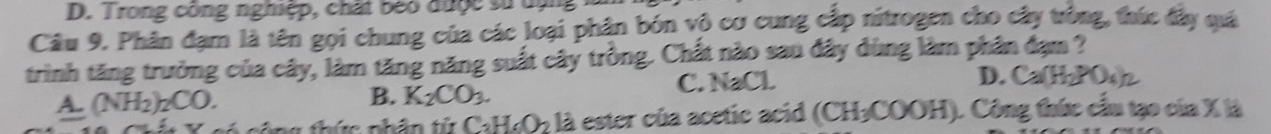 Trong công nghiệp, chất beo được sử dụ
Câu 9. Phân đạm là tên gọi chung của các loại phân bón vô cơ cung cấp nitrogen cho cây trồng, thức đây quá
trình tăng trưởng của cây, làm tăng năng suất cây trồng. Chất nào sau đây dùng làm phân đạm ?
C. OC L
D. Ca(H_2PO_4)_2
A (NH_2)_2CO.
B. K_2CO_3. 
* g thức nhân tử CaH_4O_2 là ester của acetic acid (CH₃COOH). Công thức cầu tạo của X là