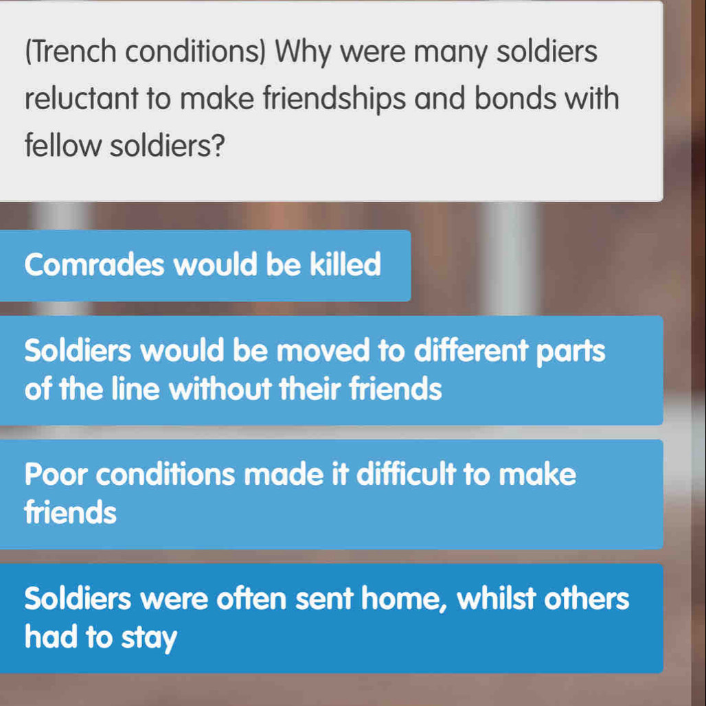 (Trench conditions) Why were many soldiers
reluctant to make friendships and bonds with
fellow soldiers?
Comrades would be killed
Soldiers would be moved to different parts
of the line without their friends
Poor conditions made it difficult to make
friends
Soldiers were often sent home, whilst others
had to stay