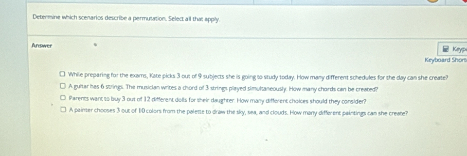 Determine which scenarios describe a permutation. Select all that apply.
Answer Keyp
⑥
Keyboard Short
While preparing for the exams, Kate picks 3 out of 9 subjects she is going to study today. How many different schedules for the day can she create?
A guitar has 6 strings. The musician writes a chord of 3 strings played simultaneously. How many chords can be created?
Parents want to buy 3 out of 12 different dolls for their daughter. How many different choices should they consider?
A painter chooses 3 out of 10 colors from the palette to draw the sky, sea, and clouds. How many different paintings can she create?