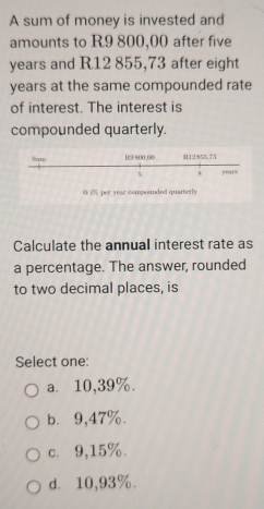 A sum of money is invested and
amounts to R9 800,00 after five
years and R12 855,73 after eight
years at the same compounded rate
of interest. The interest is
compounded quarterly.
0 i% per year compounded quarterly
Calculate the annual interest rate as
a percentage. The answer, rounded
to two decimal places, is
Select one:
a. 10,39%.
b. 9,47%.
c. 9,15%.
d⩾ 10,93%.