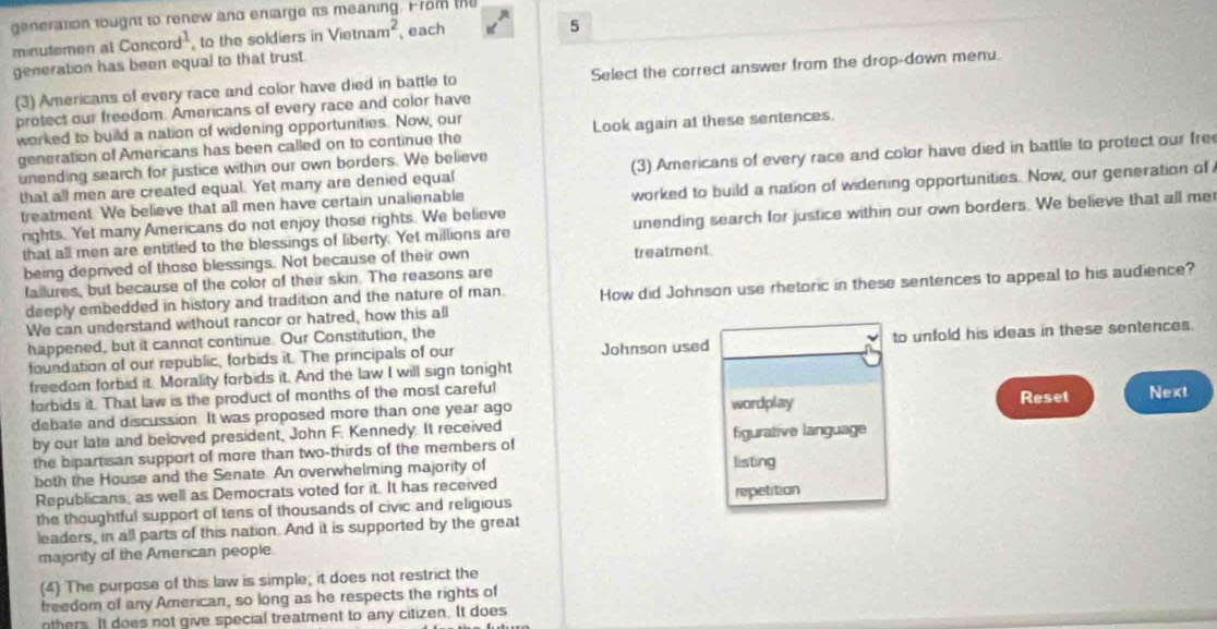 generation tought to renew and enarge its meaning. From the
minutemen al Cancord^1 to the soldiers in Vietnam^2 each
5
generation has been equal to that trust.
(3) Americans of every race and color have died in battle to Select the correct answer from the drop-down menu.
protect our freedom. Americans of every race and color have
worked to build a nation of widening opportunities. Now, our
generation of Americans has been called on to continue the Look again at these sentences.
that all men are created equal. Yet many are denied equal (3) Americans of every race and color have died in battle to protect our fre
unending search for justice within our own borders. We believe
treatment. We believe that all men have certain unalienable worked to build a nation of widening opportunities. Now, our generation of
rights. Yet many Americans do not enjoy those rights. We believe
that all men are entitled to the blessings of liberty. Yet millions are unending search for justice within our own borders. We believe that all me
being deprived of those blessings. Not because of their own treatment
failures, but because of the color of their skin. The reasons are
deeply embedded in history and tradition and the nature of man. How did Johnson use rhetoric in these sentences to appeal to his audience?
We can understand without rancor or hatred, how this all
happened, but it cannot continue. Our Constitution, the
foundation of our republic, forbids it. The principals of our Johnson used to unfold his ideas in these sentences.
freedom forbid it. Morality forbids it. And the law I will sign tonight
forbids it. That law is the product of months of the most careful Reset Next
debate and discussion. It was proposed more than one year ago wordplay
by our late and beloved president, John F. Kennedy. It received figurative language
the bipartisan support of more than two-thirds of the members of
both the House and the Senate. An overwhelming majority of listing
Republicans, as well as Democrats voted for it. It has received
the thoughtful support of tens of thousands of civic and religious repetition
leaders, in all parts of this nation. And it is supported by the great
majority of the American people
(4) The purpose of this law is simple; it does not restrict the
freedom of any American, so long as he respects the rights of
nthers. It does not give special treatment to any citizen. It does