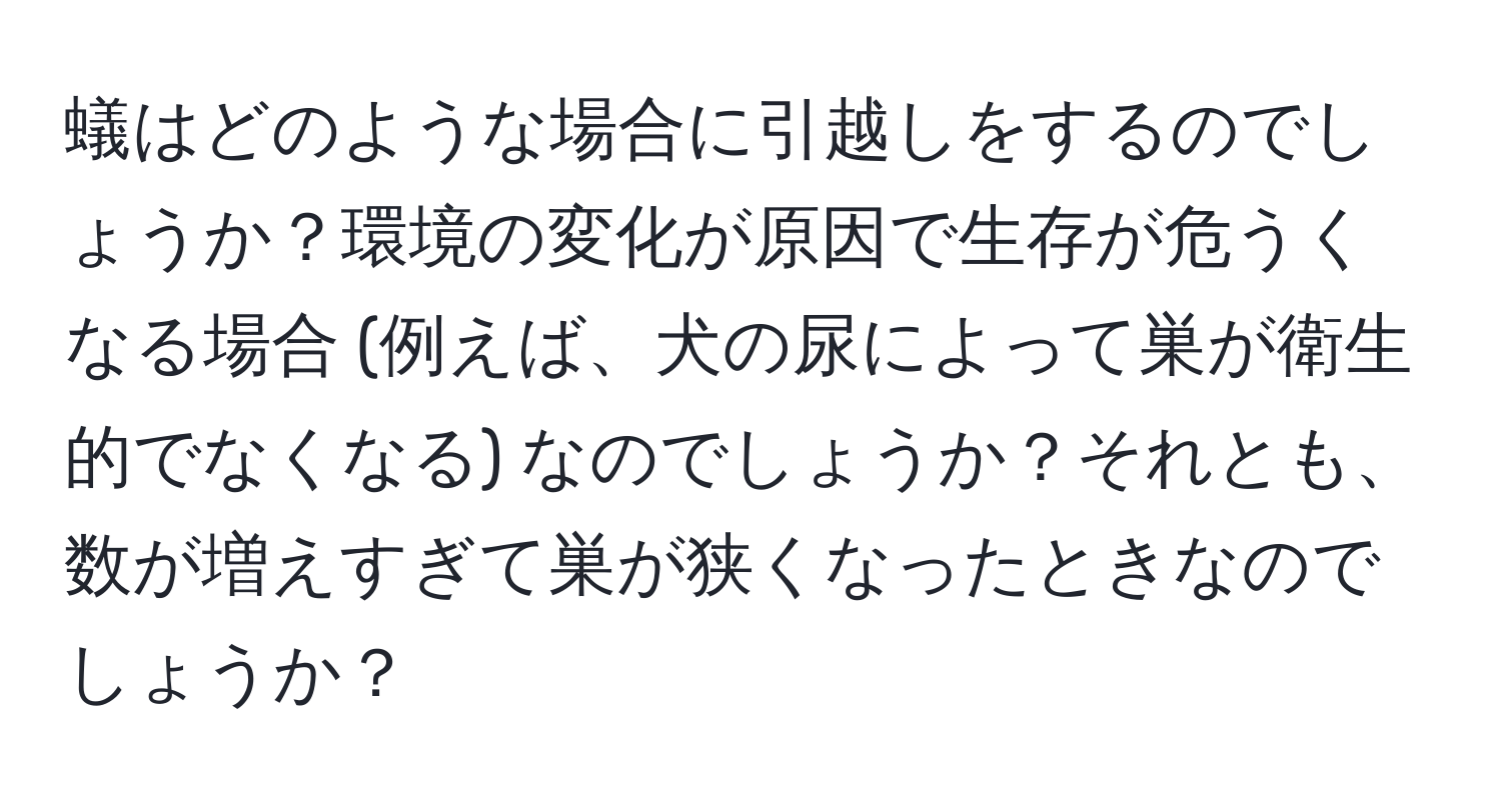 蟻はどのような場合に引越しをするのでしょうか？環境の変化が原因で生存が危うくなる場合 (例えば、犬の尿によって巣が衛生的でなくなる) なのでしょうか？それとも、数が増えすぎて巣が狭くなったときなのでしょうか？