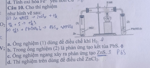 d. Tính oxi hóa Fe^- S bật
Câu 10. Cho thí nghiệm
như hình vẽ sau:
O_2
a. Ông nghiệm (1) dùng để đ
V; b. Trong ổng nghiệm (2) là phản ứng tạo kết tủa PbS.
c. Ông nghiệm ngang xảy ra phản ứng tạo ZnS
d. Thí nghiệm trên dùng đề điều chế ZnCl_2.