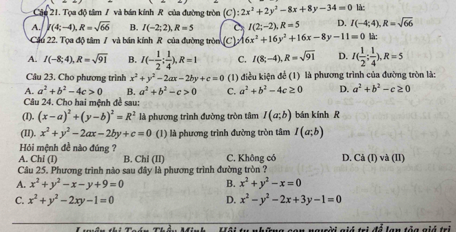 Tọa độ tâm / và bán kính R của đường tròn (C) : 2x^2+2y^2-8x+8y-34=0 là:
A. I(4;-4),R=sqrt(66) B. I(-2;2),R=5 C. I(2;-2),R=5 D. I(-4;4),R=sqrt(66)
Câu 22. Tọa độ tâm / và bán kính R của đường tròn (C) surd 16x^2+16y^2+16x-8y-11=0 là:
A. I(-8;4),R=sqrt(91) B. I(- 1/2 ; 1/4 ),R=1 C. I(8;-4),R=sqrt(91) D. I( 1/2 ; 1/4 ),R=5
Câu 23. Cho phương trình x^2+y^2-2ax-2by+c=0 (1) điều kiện để (1) là phương trình của đường tròn là:
A. a^2+b^2-4c>0 B. a^2+b^2-c>0 C. a^2+b^2-4c≥ 0 D. a^2+b^2-c≥ 0
Câu 24. Cho hai mệnh đề sau:
(I). (x-a)^2+(y-b)^2=R^2 là phương trình đường tròn tâm I(a;b) bán kính R
(II). x^2+y^2-2ax-2by+c=0 (1) là phương trình đường tròn tâm I(a;b)
Hỏi mệnh đề nào đúng ?
A. Chi (I) B. Chi (II) C. Không có D. Cả (I) và (II)
Câu 25. Phương trình nào sau đây là phương trình đường tròn ?
A. x^2+y^2-x-y+9=0 B. x^2+y^2-x=0
C. x^2+y^2-2xy-1=0 D. x^2-y^2-2x+3y-1=0
:ng con người giá trị để lạn tỏa giá trị