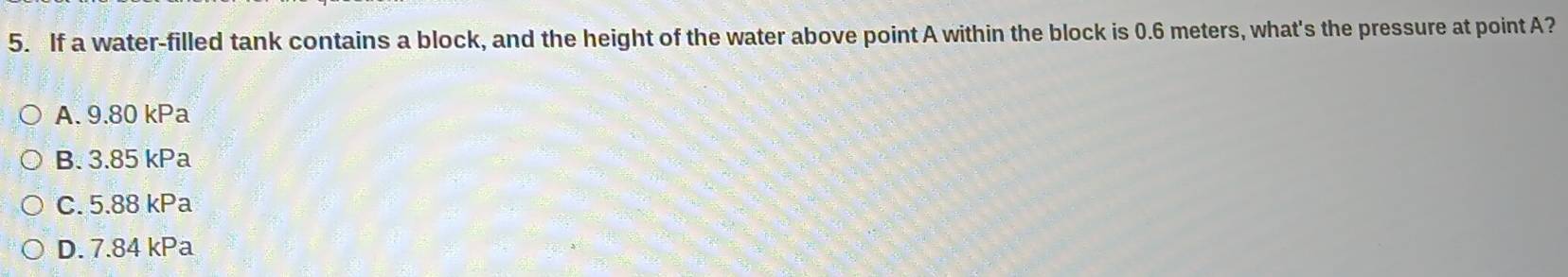 If a water-filled tank contains a block, and the height of the water above point A within the block is 0.6 meters, what's the pressure at point A?
A. 9.80 kPa
B. 3.85 kPa
C. 5.88 kPa
D. 7.84 kPa