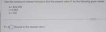 Ulse the compound interest formula to find the present value P, for the following given values.
A=$24,500
i=0.062
n=102
P=$□ (Round to the neairest cent.)