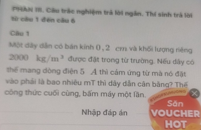 PHAN III. Câu trác nghiệm trả lời ngân. Thí sinh trả lời 
từ cầu 1 đēn câu 6 
Câu 1 
Một dây dẫn có bán kính 0, 2 cm và khối lượng riêng
2000kg/m^3 được đặt trong từ trường. Nếu dây có 
thể mang dòng điện 5 A thì cảm ứng từ mà nó đặt 
vào phải là bao nhiêu mT thì dây dẫn cân bằng? Thế 
công thức cuối cùng, bấm máy một lần. 
#SHOPXUHUONG 
Săn 
Nhập đáp án VOUCHER 
HOT