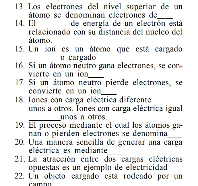 Los electrones del nivel superior de un 
átomo se denominan electrones de_ 
14. El_ de energía de un electrón está 
relacionado con su distancia del núcleo del 
átomo. 
15. Un ion es un átomo que está cargado 
_o cargado_ 
16. Si un átomo neutro gana electrones, se con- 
vierte en un ion_ 
17. Si un átomo neutro pierde electrones, se 
convierte en un ion_ 
18. Iones con carga eléctrica diferente_ 
unos a otros. Iones con carga eléctrica igual 
_unos a otros. 
19. El proceso mediante el cual los átomos ga- 
nan o pierden electrones se denomina_ 
20. Una manera sencilla de generar una carga 
eléctrica es mediante_ 
21. La atracción entre dos cargas eléctricas 
opuestas es un ejemplo de electricidad_ 
22. Un objeto cargado está rodeado por un 
camno