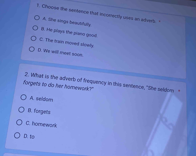 Choose the sentence that incorrectly uses an adverb. *
A. She sings beautifully.
B. He plays the piano good.
C. The train moved slowly.
D. We will meet soon.
2. What is the adverb of frequency in this sentence, “She seldom *
forgets to do her homework?"
A. seldom
B. forgets
C. homework
D. to