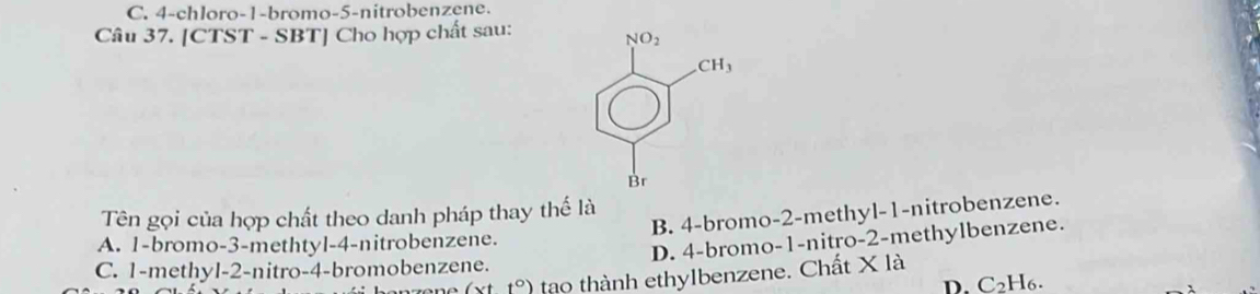 C. 4-chloro-1-bromo-5-nitrobenzene.
Câu 37. [CTST - SBT] Cho hợp chất sau: 
Tên gọi của hợp chất theo danh pháp thay thế là
B. 4-bromo-2-methyl-1-nitrobenzene.
A. 1-bromo-3-methtyl-4-nitrobenzene.
D. 4-bromo-1-nitro-2-methylbenzene.
C. 1-methyl-2-nitro-4-bromobenzene. tạo thành ethylbenzene. Chất X là
(xtt°) D. C2H6.