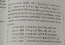 10,00
20,00 gua neraca saldo toko Ramai per 30 Apriú
aktir - 321 mencatat beban gali karyawan sebesal
s# 26.000 000,00, Pada akhir periode akuntansi
o kianat gaji karyawan yang belum dihayar untuk
sgaorang masing-masing Rp1.,100,000,00. tlen
igan ks Ramai penyelesaian kertas kersa yang benar
staizh

2 seraca (D) utang gaji Rp3.900.000,00
s. neraca (K) utang gaji Rp3.900,000.00
neraca (K) utang gaji Rp29.900.000.00
2 iaba/rugi (D) beban gaji: Rp1.300.000.00
。 laha/rugi (D) beban gaji Rp26.000.000.00