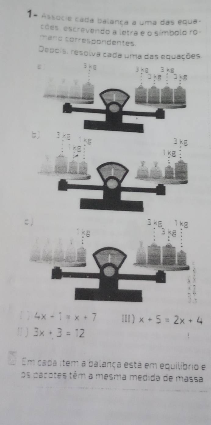 1ª Associe cada balança a uma das equa- 
cões, escrevendo a letra e o símbolo ro- 
cmario correspondentes. 
Depois, resolva cada uma das equações.
3k∈
3kg3kg
3kg:3kg
b) < i''
K2
3 kg
C)
3kg 1 kg
3 E 
1  4x-1=x+7 Ⅲ) x+5=2x+4
1 ) 3x+3=12
Em cada item a balança está em equilíbrio e 
os pacotes têm a mesma medida de massa