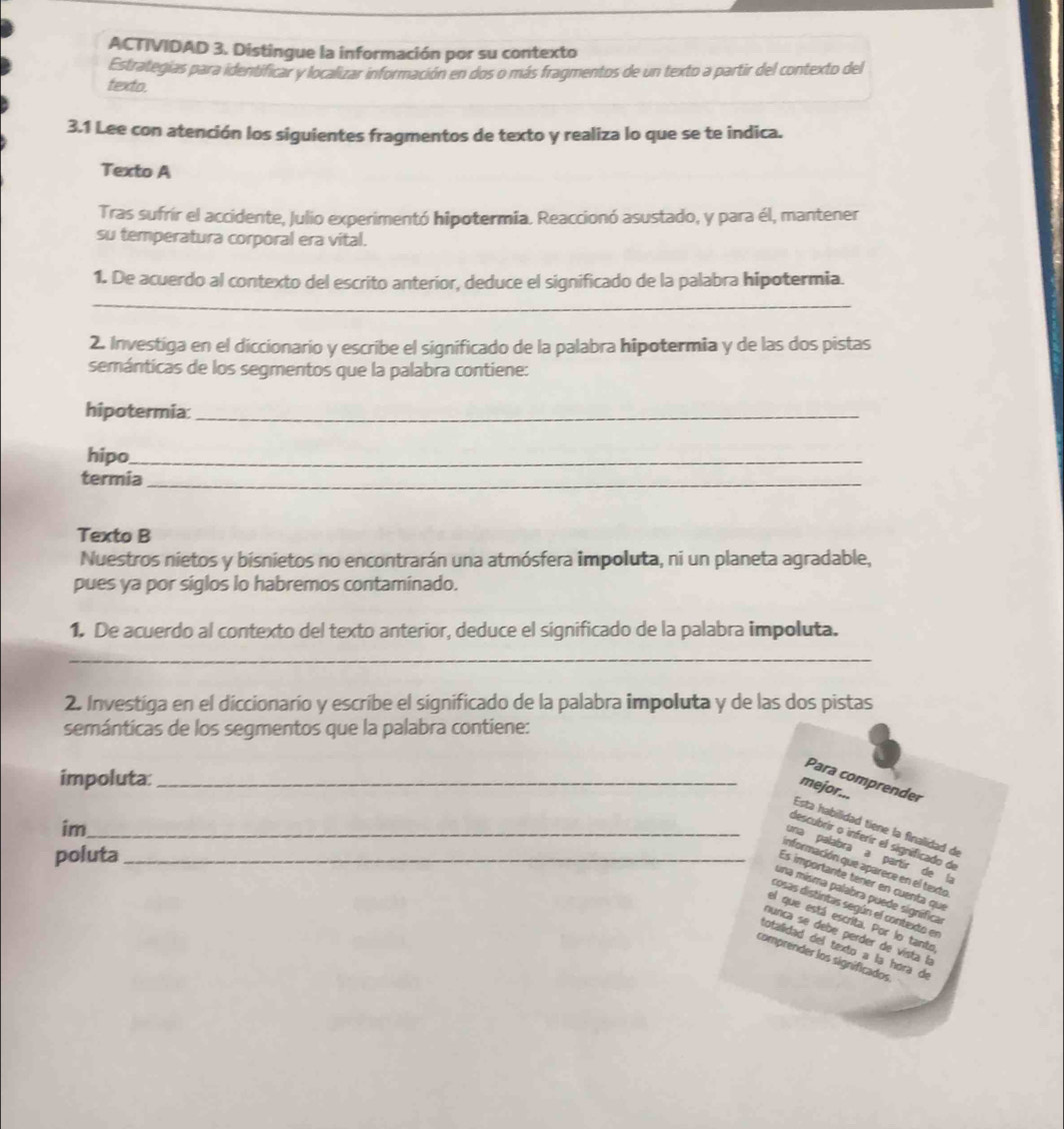 ACTIVIDAD 3. Distingue la información por su contexto
Estrategias para identificar y localizar información en dos o más fragmentos de un texto a partir del contexto del
texto.
3.1 Lee con atención los siguientes fragmentos de texto y realiza lo que se te indica.
Texto A
Tras sufrír el accidente, Julio experimentó hipotermia. Reaccionó asustado, y para él, mantener
su temperatura corporal era vital.
1. De acuerdo al contexto del escrito anterior, deduce el significado de la palabra hipotermia.
_
2. Investiga en el diccionario y escribe el significado de la palabra hipotermia y de las dos pistas
semánticas de los segmentos que la palabra contiene:
hipotermia:_
hipo_
termia_
Texto B
Nuestros nietos y bisnietos no encontrarán una atmósfera impoluta, ni un planeta agradable,
pues ya por siglos lo habremos contaminado.
1. De acuerdo al contexto del texto anterior, deduce el significado de la palabra impoluta.
_
2. Investiga en el diccionario y escribe el significado de la palabra impoluta y de las dos pistas
semánticas de los segmentos que la palabra contiene:
impoluta:_
Para comprender
mejor...
im_
Esta habilidad tiene la finalidad de
descubrir o inferir el significado de
poluta_
una palabra a partír de la
información que aparece en el texto
Es importante téner en cuenta que
una misma palabra puede signífica
cosas distintas según el contexto en
el que está escrita. Por lo tanto
nunca se debe perder de vista la
totalidad del texto a la hora de
comprender los signíficados