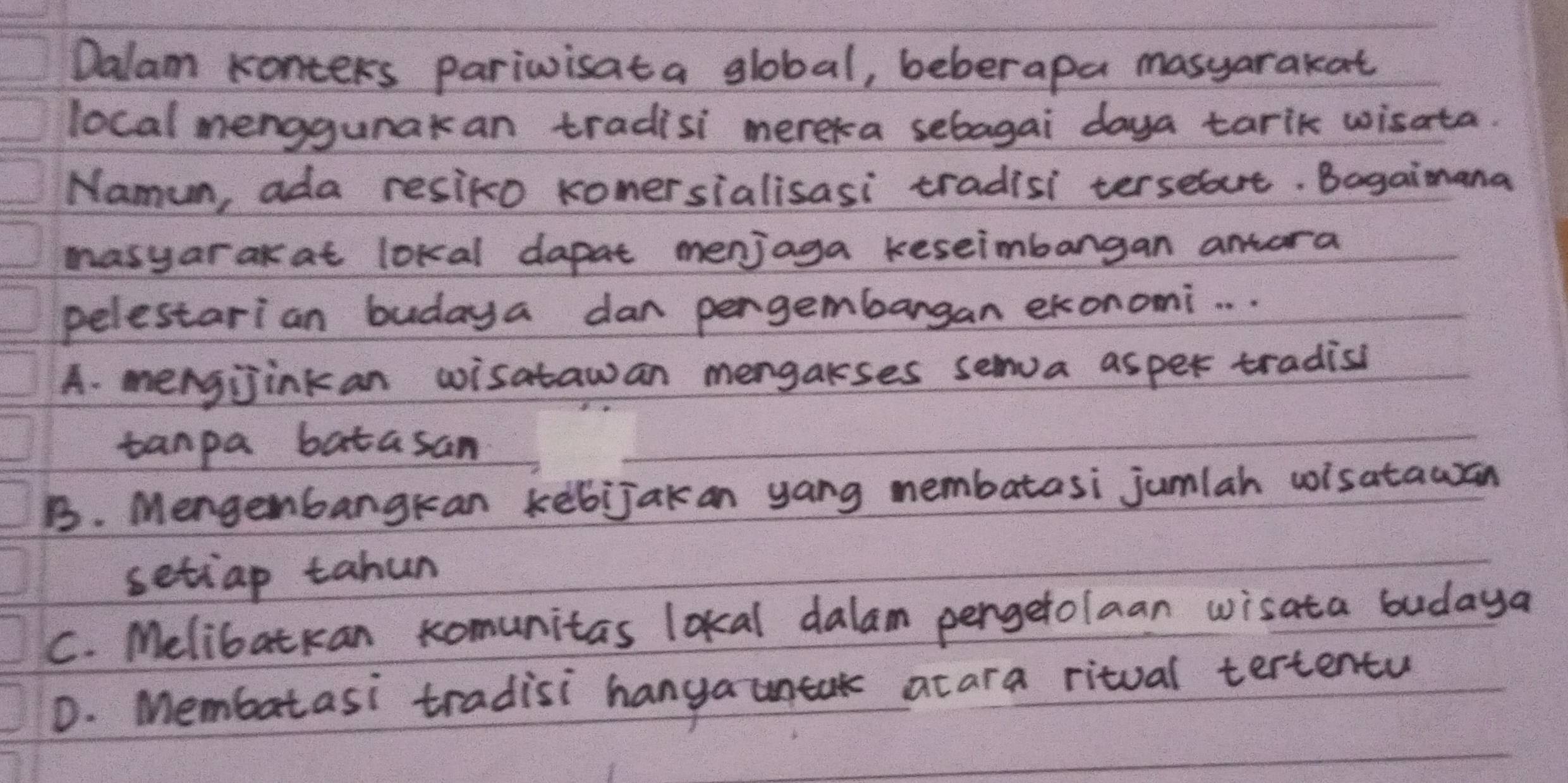 Dalam Konters pariwisata global, beberapa masyarakat
local menggunakan tradisi mereka sebagai daya tarik wisata.
Namun, ada resiko konersialisasi tradisi terseut. Bagaimana
masyar ak at lokal dapat menjaga keseimbangan antora
pelestarian budaya dan pergembargan ekonomi. . .
A. mengjinkan wisatawan mengakses senva asper tradisi
tanpa batasan
B. Mengenbangkan kebijak an yang nembatasi jumlah wisatawan
setiap tahun
C. Melibatkan komunitas lokal dalam pergetolaan wisata budaya
D. Membatasi tradisi hanga untak acara ritual tertentu